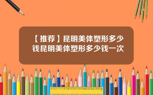 【推荐】昆明美体塑形多少钱昆明美体塑形多少钱一次
