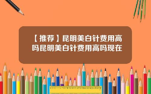 【推荐】昆明美白针费用高吗昆明美白针费用高吗现在