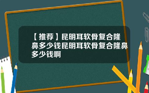 【推荐】昆明耳软骨复合隆鼻多少钱昆明耳软骨复合隆鼻多少钱啊