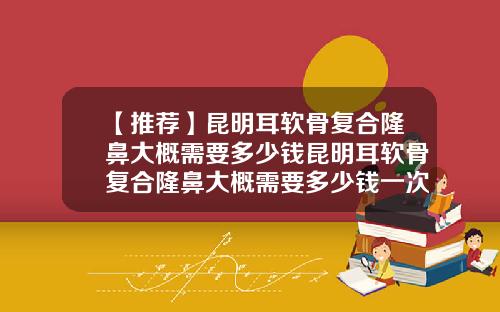 【推荐】昆明耳软骨复合隆鼻大概需要多少钱昆明耳软骨复合隆鼻大概需要多少钱一次