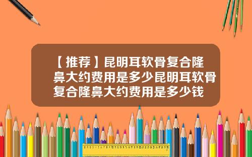 【推荐】昆明耳软骨复合隆鼻大约费用是多少昆明耳软骨复合隆鼻大约费用是多少钱