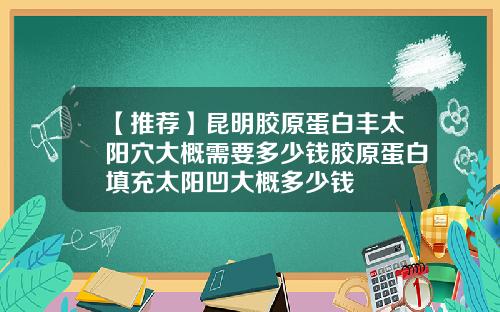 【推荐】昆明胶原蛋白丰太阳穴大概需要多少钱胶原蛋白填充太阳凹大概多少钱