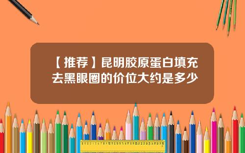 【推荐】昆明胶原蛋白填充去黑眼圈的价位大约是多少