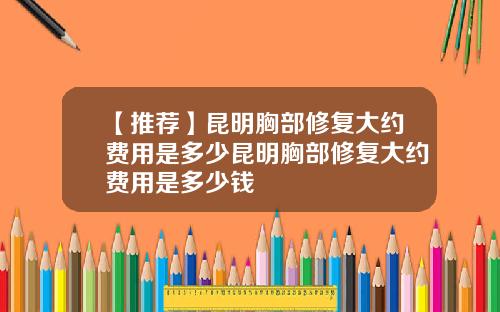 【推荐】昆明胸部修复大约费用是多少昆明胸部修复大约费用是多少钱