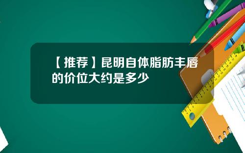 【推荐】昆明自体脂肪丰唇的价位大约是多少