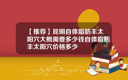 【推荐】昆明自体脂肪丰太阳穴大概需要多少钱自体脂肪丰太阳穴价格多少