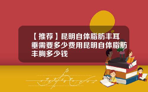 【推荐】昆明自体脂肪丰耳垂需要多少费用昆明自体脂肪丰胸多少钱