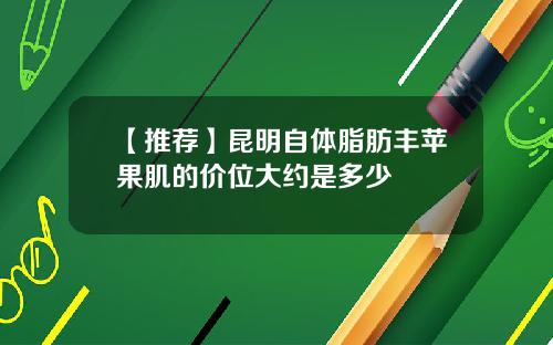 【推荐】昆明自体脂肪丰苹果肌的价位大约是多少