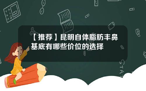 【推荐】昆明自体脂肪丰鼻基底有哪些价位的选择