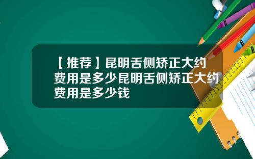【推荐】昆明舌侧矫正大约费用是多少昆明舌侧矫正大约费用是多少钱