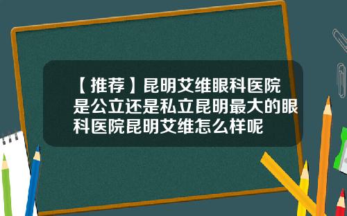 【推荐】昆明艾维眼科医院是公立还是私立昆明最大的眼科医院昆明艾维怎么样呢
