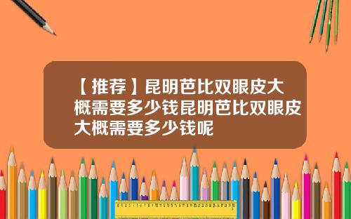 【推荐】昆明芭比双眼皮大概需要多少钱昆明芭比双眼皮大概需要多少钱呢