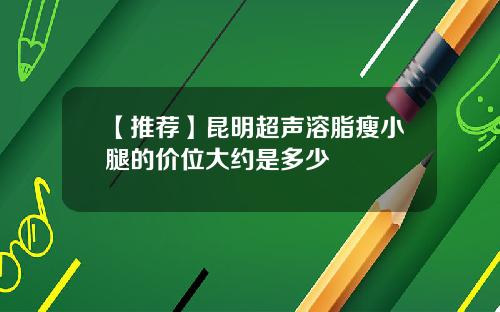 【推荐】昆明超声溶脂瘦小腿的价位大约是多少