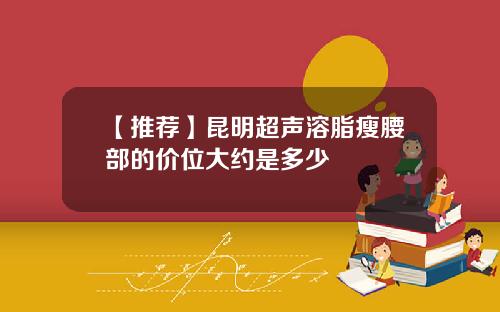 【推荐】昆明超声溶脂瘦腰部的价位大约是多少