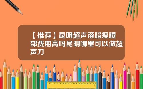 【推荐】昆明超声溶脂瘦腰部费用高吗昆明哪里可以做超声刀