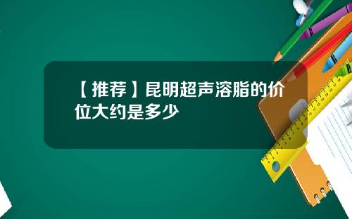【推荐】昆明超声溶脂的价位大约是多少