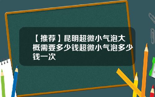 【推荐】昆明超微小气泡大概需要多少钱超微小气泡多少钱一次