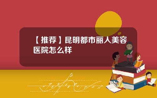 【推荐】昆明都市丽人美容医院怎么样