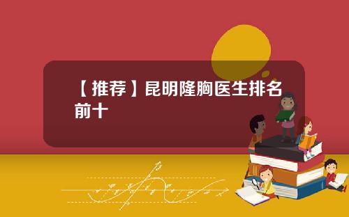 【推荐】昆明隆胸医生排名前十