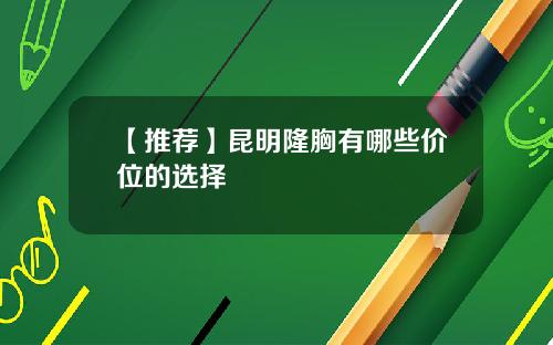 【推荐】昆明隆胸有哪些价位的选择