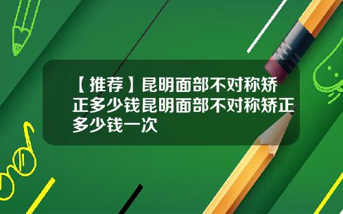 【推荐】昆明面部不对称矫正多少钱昆明面部不对称矫正多少钱一次
