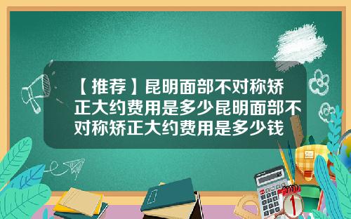 【推荐】昆明面部不对称矫正大约费用是多少昆明面部不对称矫正大约费用是多少钱