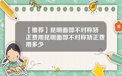 【推荐】昆明面部不对称矫正费用昆明面部不对称矫正费用多少