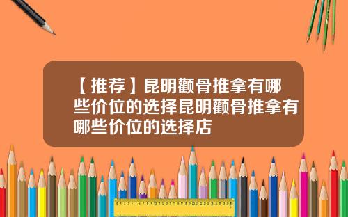 【推荐】昆明颧骨推拿有哪些价位的选择昆明颧骨推拿有哪些价位的选择店