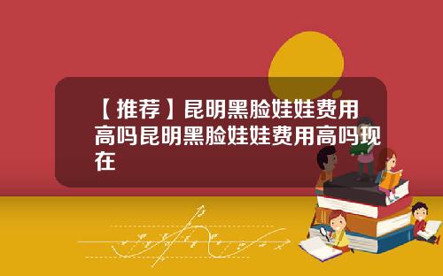 【推荐】昆明黑脸娃娃费用高吗昆明黑脸娃娃费用高吗现在