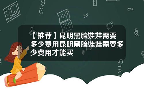 【推荐】昆明黑脸娃娃需要多少费用昆明黑脸娃娃需要多少费用才能买