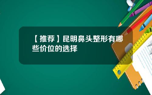 【推荐】昆明鼻头整形有哪些价位的选择
