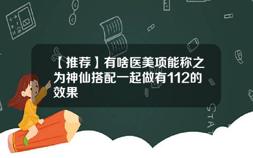 【推荐】有啥医美项能称之为神仙搭配一起做有112的效果
