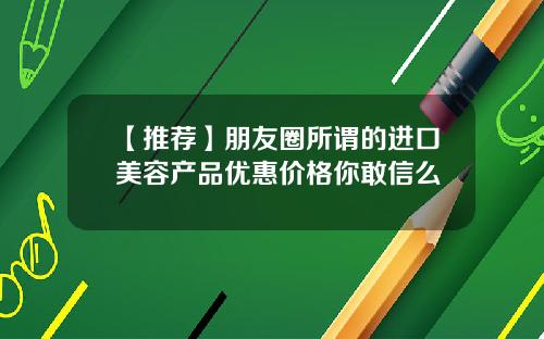 【推荐】朋友圈所谓的进口美容产品优惠价格你敢信么
