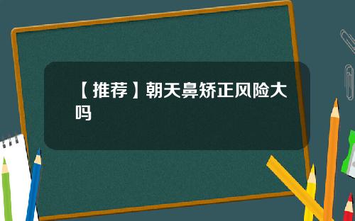 【推荐】朝天鼻矫正风险大吗
