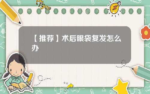 【推荐】术后眼袋复发怎么办