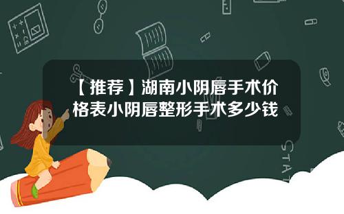 【推荐】湖南小阴唇手术价格表小阴唇整形手术多少钱