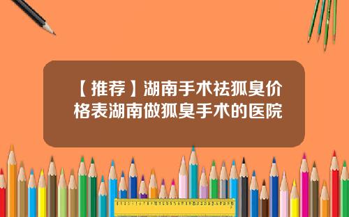 【推荐】湖南手术祛狐臭价格表湖南做狐臭手术的医院
