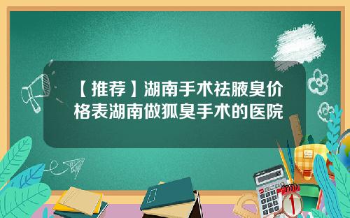 【推荐】湖南手术祛腋臭价格表湖南做狐臭手术的医院