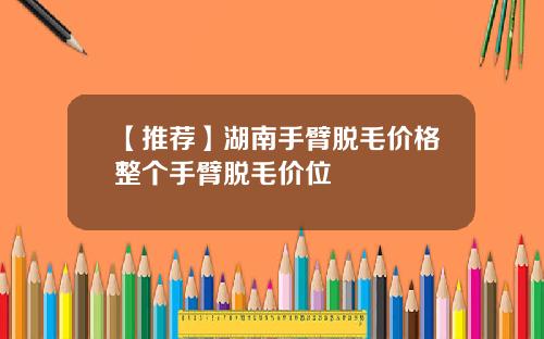 【推荐】湖南手臂脱毛价格整个手臂脱毛价位