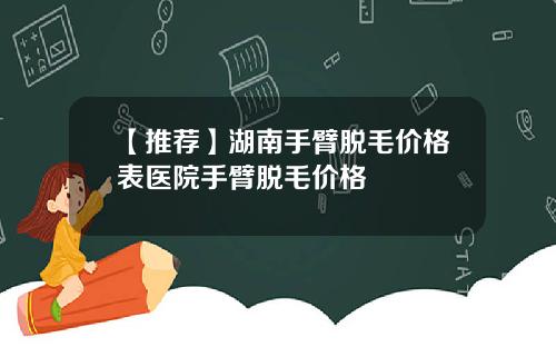 【推荐】湖南手臂脱毛价格表医院手臂脱毛价格