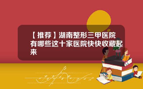 【推荐】湖南整形三甲医院有哪些这十家医院快快收藏起来