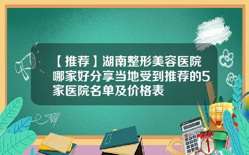 【推荐】湖南整形美容医院哪家好分享当地受到推荐的5家医院名单及价格表