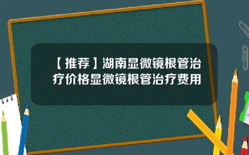【推荐】湖南显微镜根管治疗价格显微镜根管治疗费用