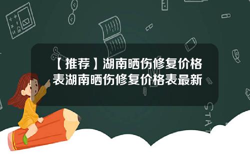 【推荐】湖南晒伤修复价格表湖南晒伤修复价格表最新