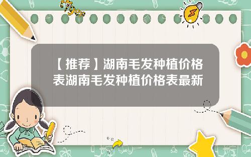 【推荐】湖南毛发种植价格表湖南毛发种植价格表最新