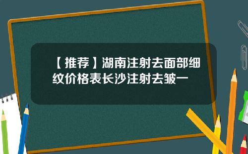 【推荐】湖南注射去面部细纹价格表长沙注射去皱一