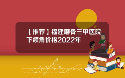 【推荐】福建磨骨三甲医院下颌角价格2022年