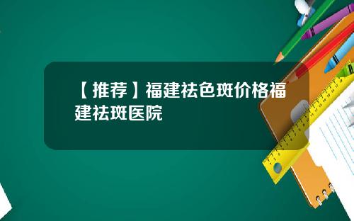【推荐】福建祛色斑价格福建祛斑医院