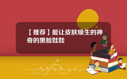 【推荐】能让皮肤焕生的神奇的黑脸娃娃