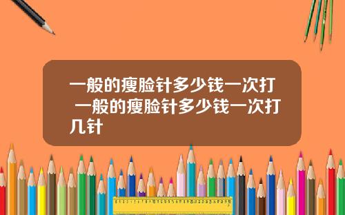 一般的瘦脸针多少钱一次打 一般的瘦脸针多少钱一次打几针